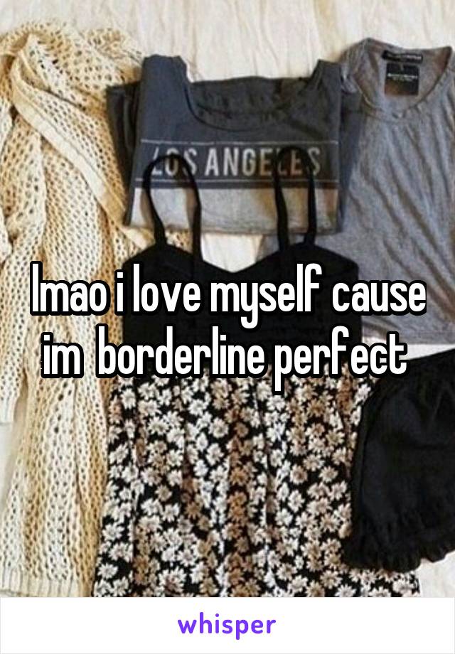 lmao i love myself cause im  borderline perfect 