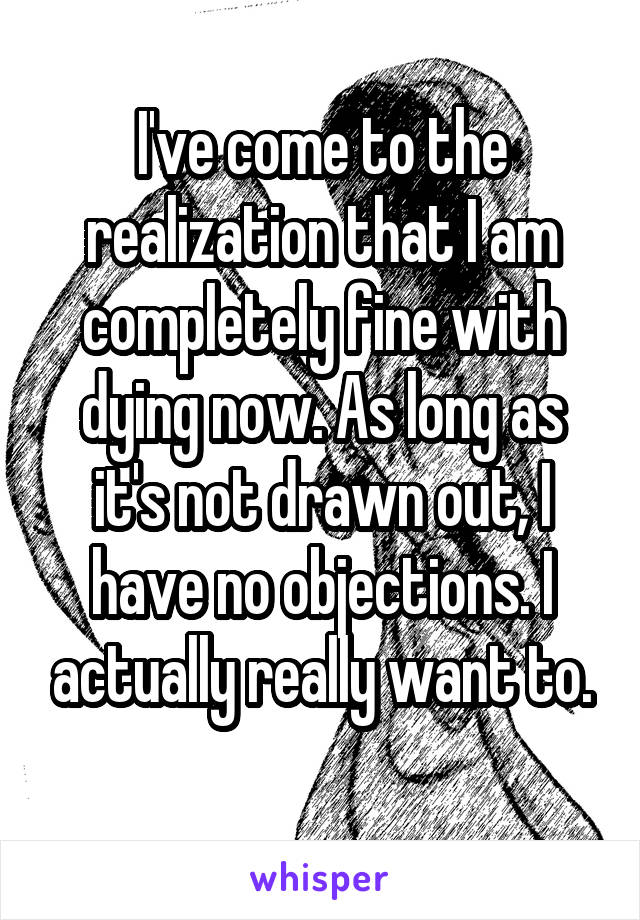 I've come to the realization that I am completely fine with dying now. As long as it's not drawn out, I have no objections. I actually really want to.
