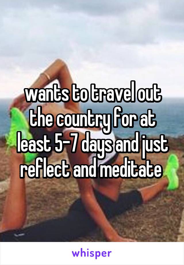 wants to travel out the country for at least 5-7 days and just reflect and meditate 