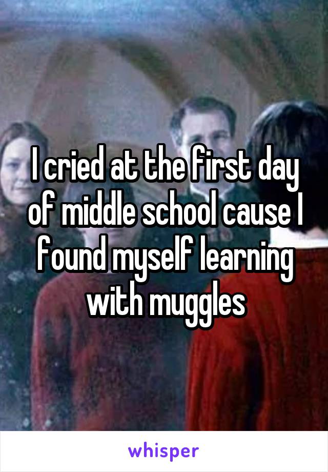 I cried at the first day of middle school cause I found myself learning with muggles