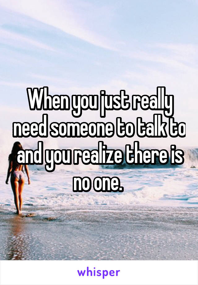 When you just really need someone to talk to and you realize there is no one. 