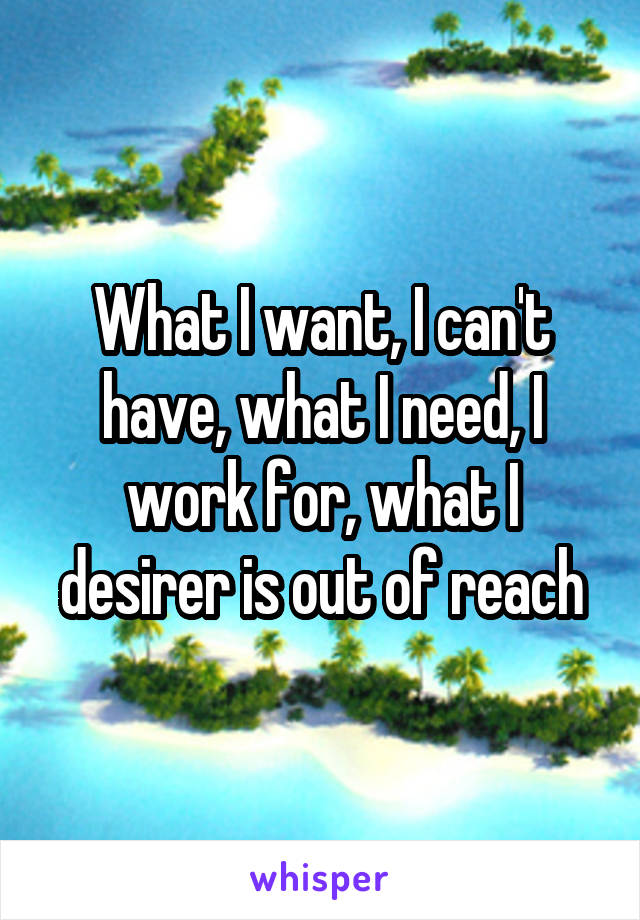 What I want, I can't have, what I need, I work for, what I desirer is out of reach