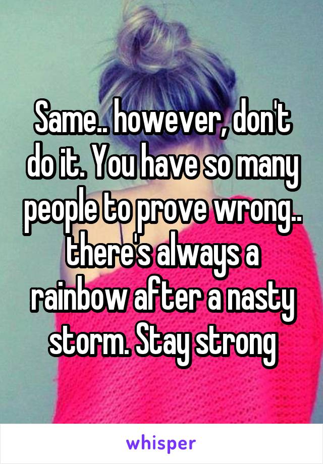 Same.. however, don't do it. You have so many people to prove wrong.. there's always a rainbow after a nasty storm. Stay strong