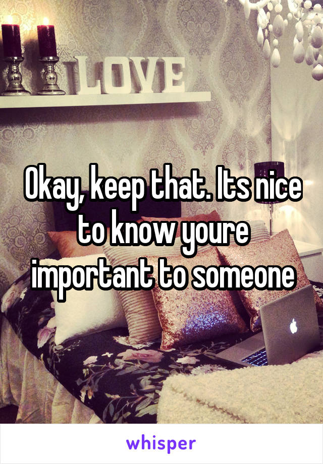 Okay, keep that. Its nice to know youre important to someone