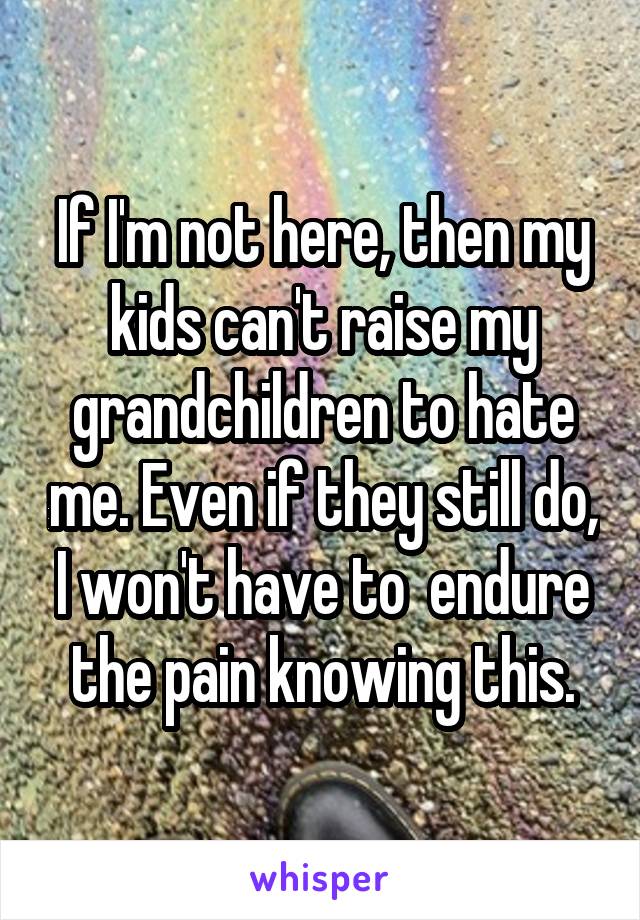 If I'm not here, then my kids can't raise my grandchildren to hate me. Even if they still do, I won't have to  endure the pain knowing this.