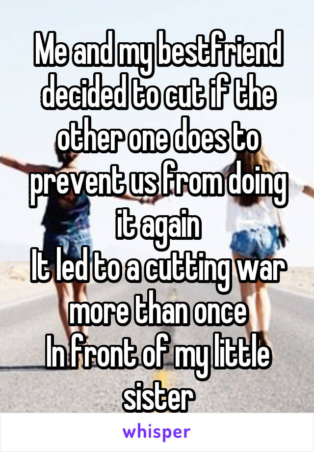 Me and my bestfriend decided to cut if the other one does to prevent us from doing it again
It led to a cutting war more than once
In front of my little sister