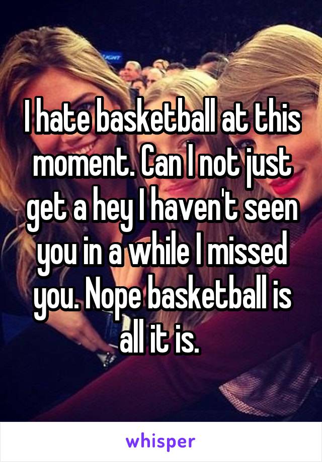 I hate basketball at this moment. Can I not just get a hey I haven't seen you in a while I missed you. Nope basketball is all it is. 