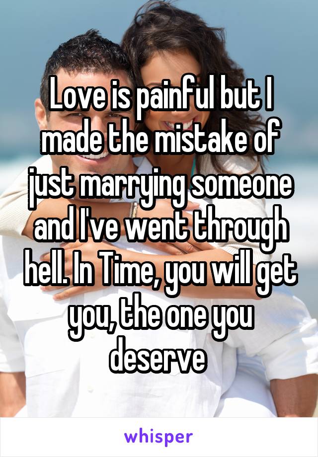 Love is painful but I made the mistake of just marrying someone and I've went through hell. In Time, you will get you, the one you deserve 