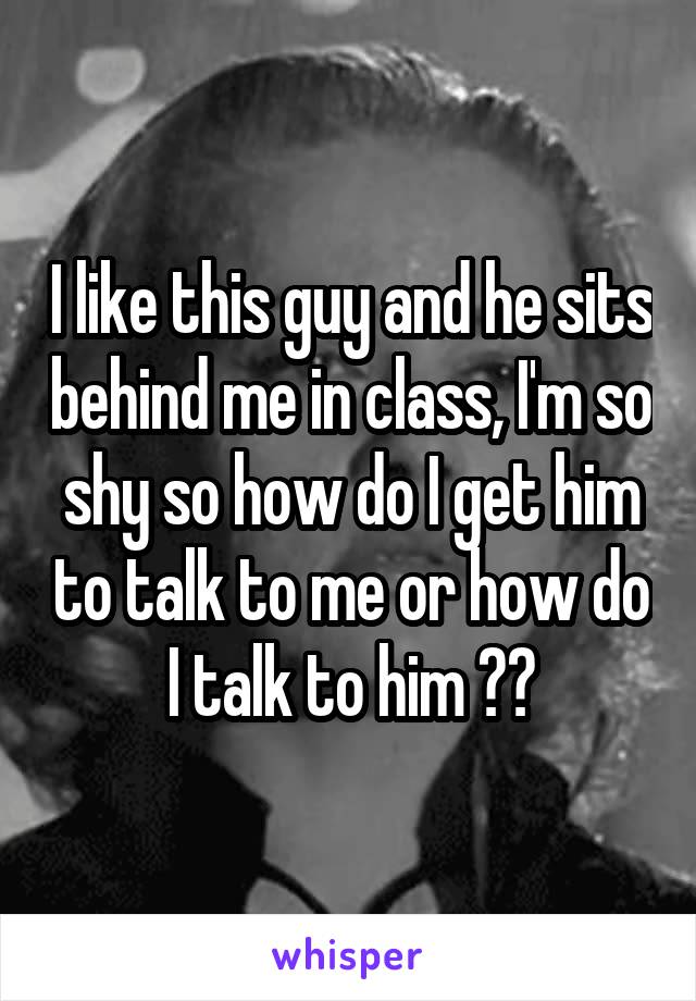 I like this guy and he sits behind me in class, I'm so shy so how do I get him to talk to me or how do I talk to him ??