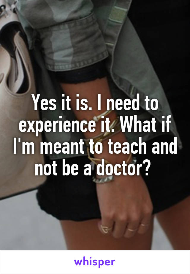 Yes it is. I need to experience it. What if I'm meant to teach and not be a doctor? 