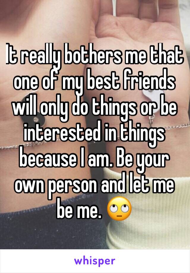 It really bothers me that one of my best friends will only do things or be interested in things because I am. Be your own person and let me be me. 🙄