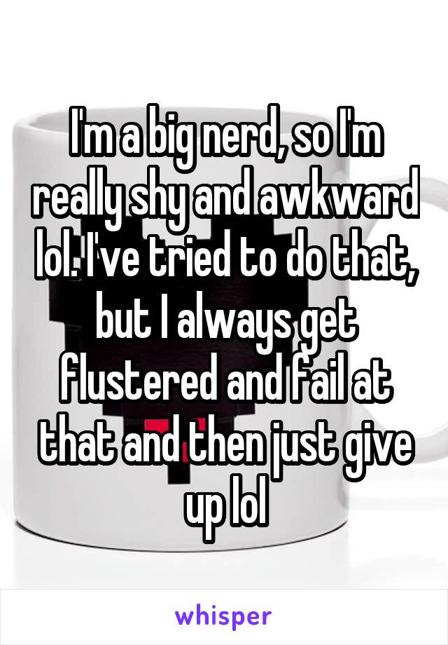 I'm a big nerd, so I'm really shy and awkward lol. I've tried to do that, but I always get flustered and fail at that and then just give up lol