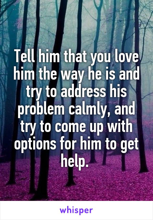 Tell him that you love him the way he is and try to address his problem calmly, and try to come up with options for him to get help. 