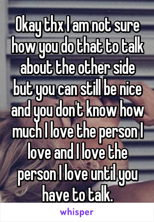 Okay thx I am not sure how you do that to talk about the other side but you can still be nice and you don't know how much I love the person I love and I love the person I love until you have to talk.