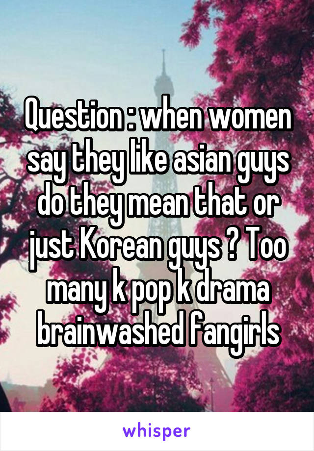 Question : when women say they like asian guys do they mean that or just Korean guys ? Too many k pop k drama brainwashed fangirls