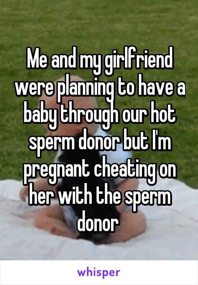 Me and my girlfriend were planning to have a baby through our hot sperm donor but I'm pregnant cheating on her with the sperm donor 