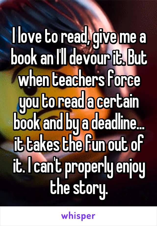 I love to read, give me a book an I'll devour it. But when teachers force you to read a certain book and by a deadline... it takes the fun out of it. I can't properly enjoy the story.