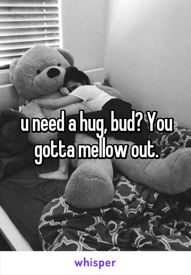 u need a hug, bud? You gotta mellow out.