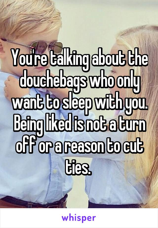 You're talking about the douchebags who only want to sleep with you. Being liked is not a turn off or a reason to cut ties. 