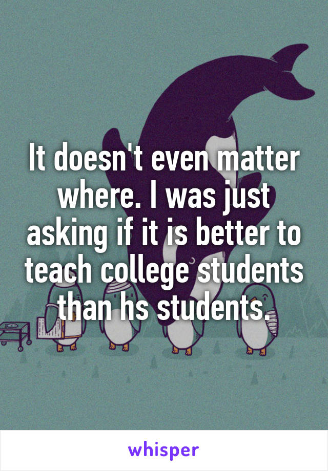 It doesn't even matter where. I was just asking if it is better to teach college students than hs students.