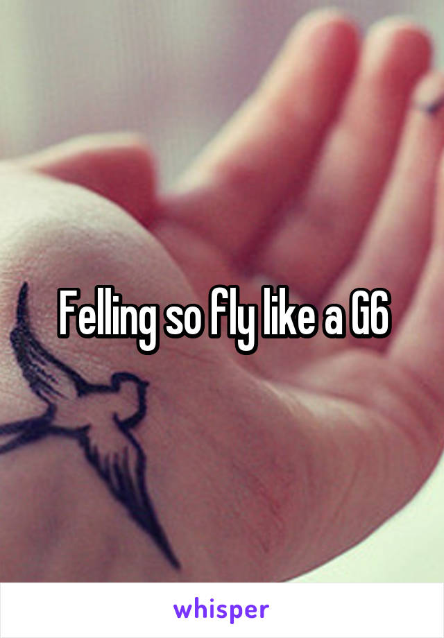 Felling so fly like a G6
