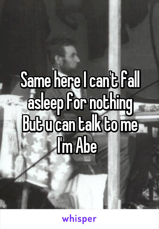 Same here I can't fall asleep for nothing
But u can talk to me I'm Abe  