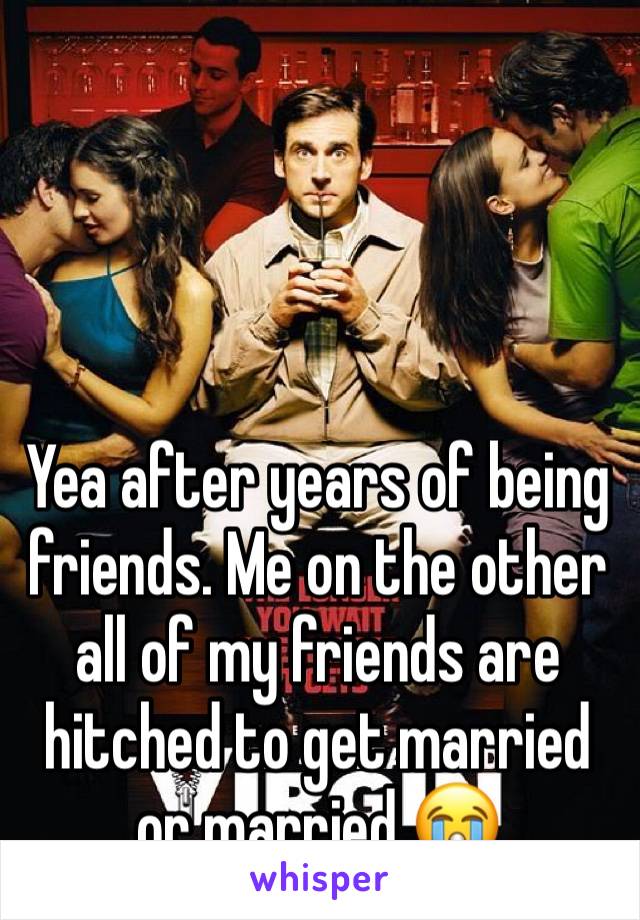 Yea after years of being friends. Me on the other all of my friends are hitched to get married or married 😭
