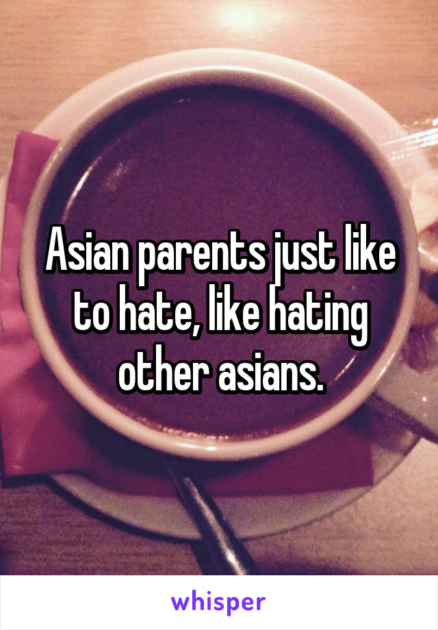 Asian parents just like to hate, like hating other asians.