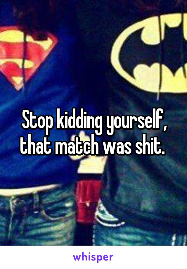 Stop kidding yourself, that match was shit. 