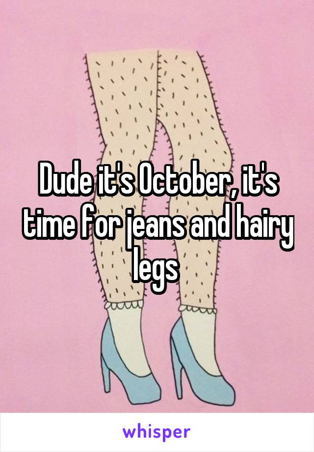 Dude it's October, it's time for jeans and hairy legs 
