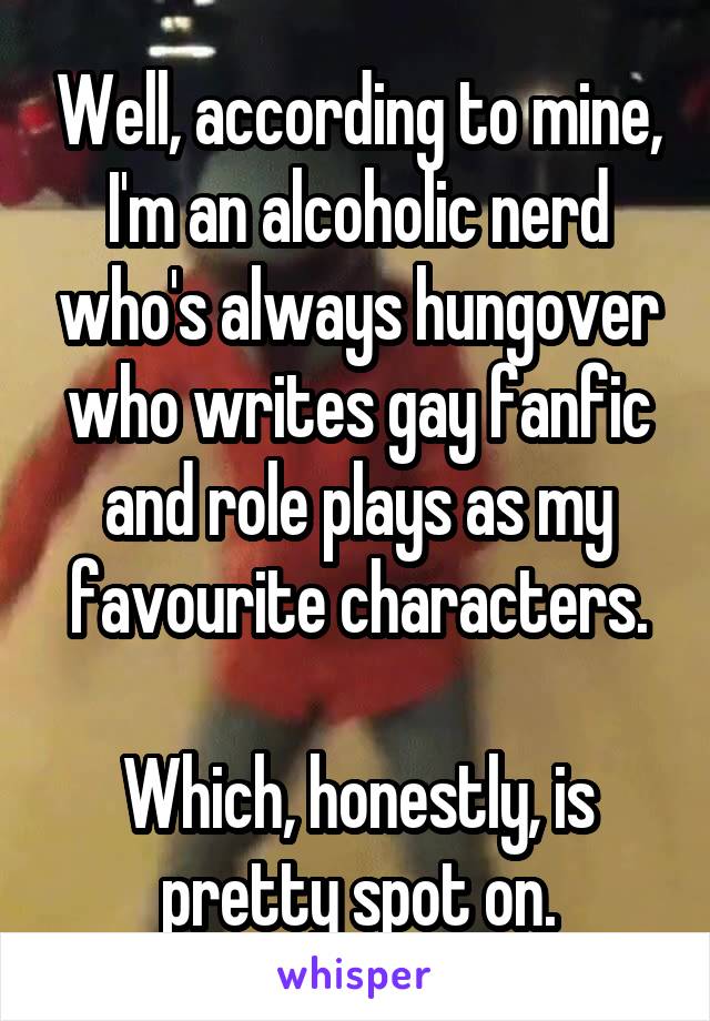 Well, according to mine, I'm an alcoholic nerd who's always hungover who writes gay fanfic and role plays as my favourite characters.

Which, honestly, is pretty spot on.