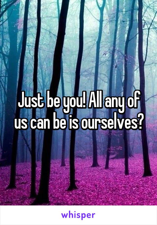 Just be you! All any of us can be is ourselves?