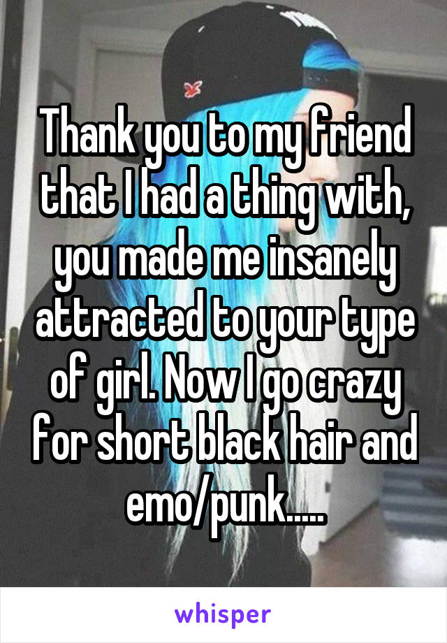 Thank you to my friend that I had a thing with, you made me insanely attracted to your type of girl. Now I go crazy for short black hair and emo/punk.....