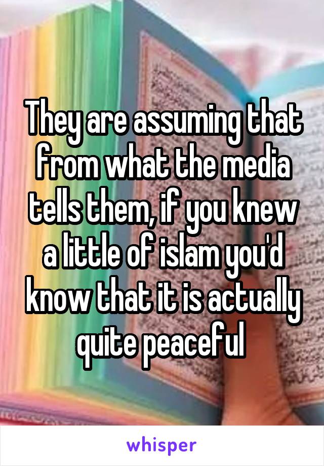 They are assuming that from what the media tells them, if you knew a little of islam you'd know that it is actually quite peaceful 