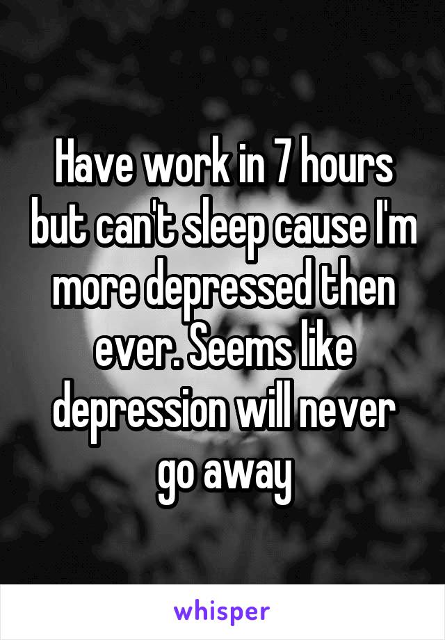 Have work in 7 hours but can't sleep cause I'm more depressed then ever. Seems like depression will never go away