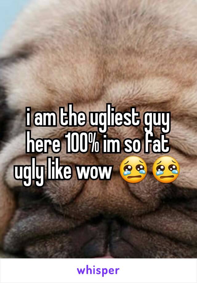 i am the ugliest guy here 100% im so fat ugly like wow 😢😢