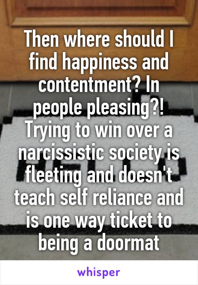 Then where should I find happiness and contentment? In people pleasing?! Trying to win over a narcissistic society is fleeting and doesn't teach self reliance and is one way ticket to being a doormat