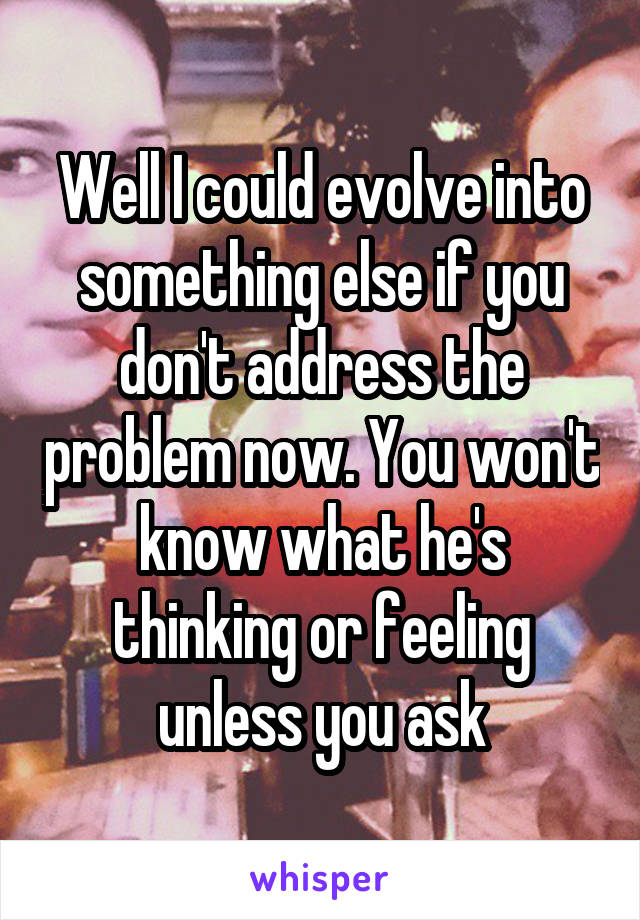 Well I could evolve into something else if you don't address the problem now. You won't know what he's thinking or feeling unless you ask