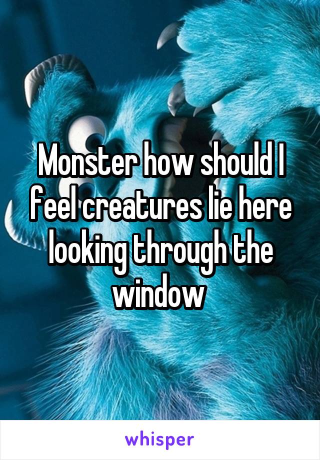 Monster how should I feel creatures lie here looking through the window 