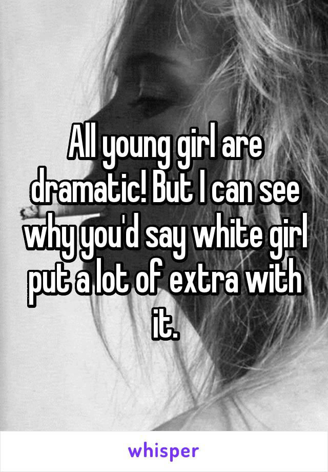 All young girl are dramatic! But I can see why you'd say white girl put a lot of extra with it.