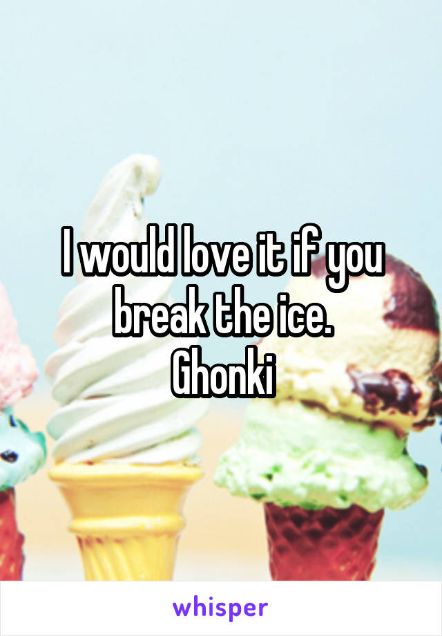 I would love it if you break the ice.
Ghonki