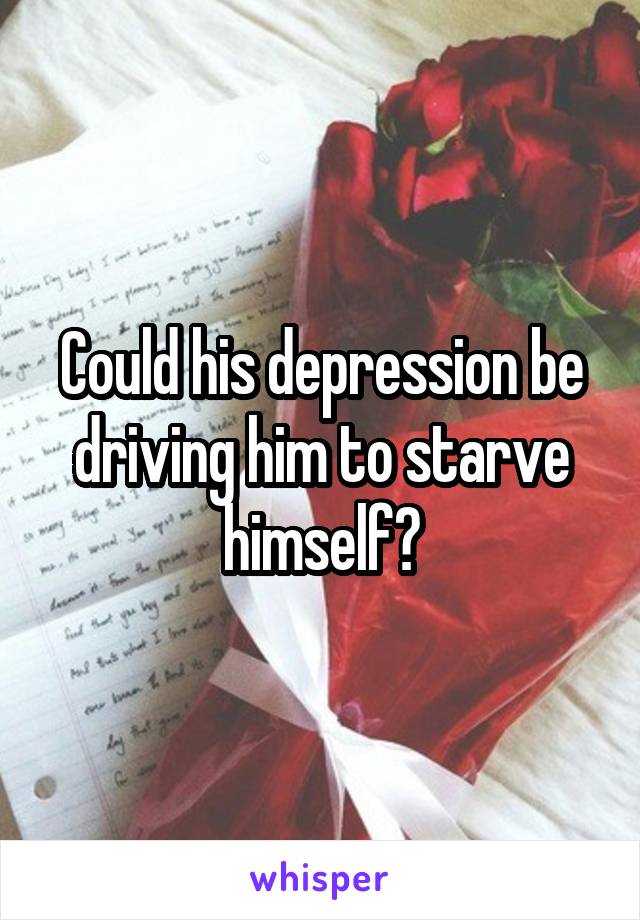 Could his depression be driving him to starve himself?