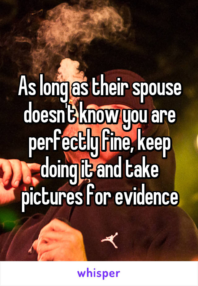 As long as their spouse doesn't know you are perfectly fine, keep doing it and take pictures for evidence