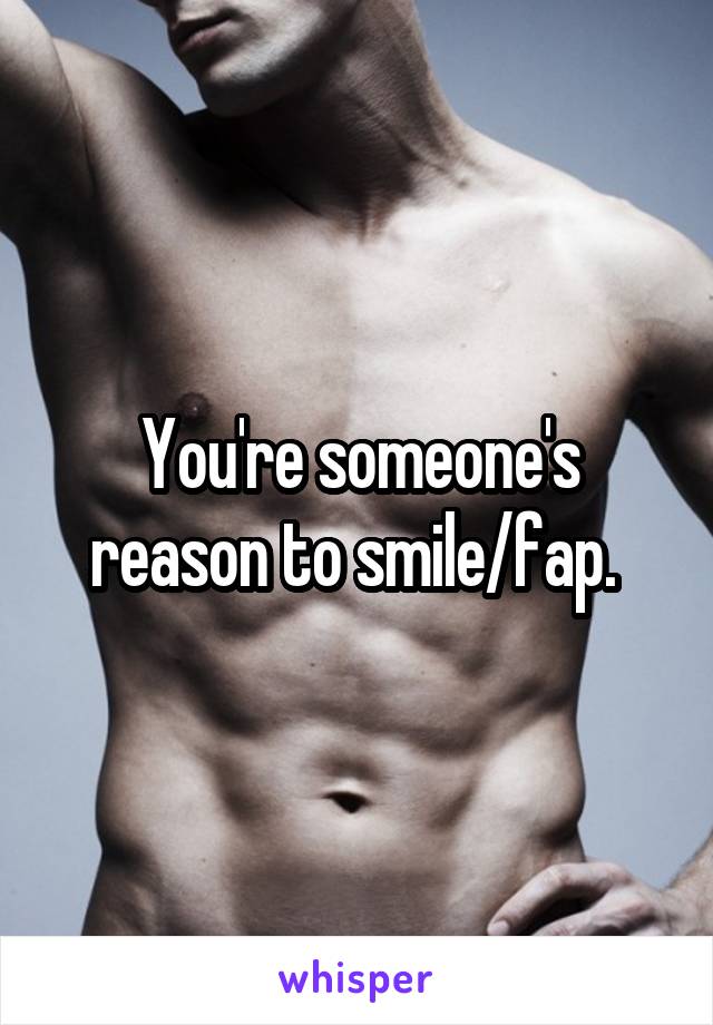 You're someone's reason to smile/fap. 