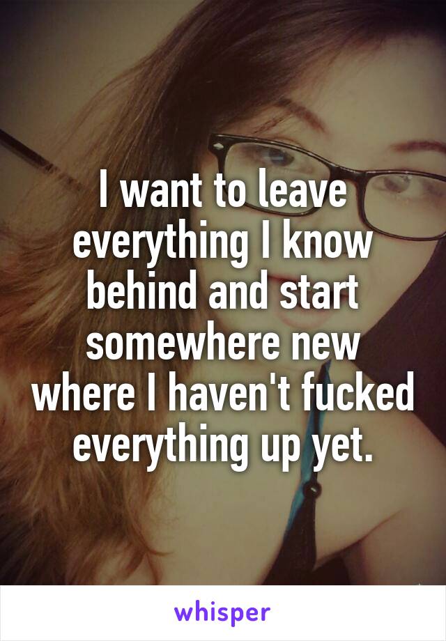 I want to leave everything I know behind and start somewhere new where I haven't fucked everything up yet.