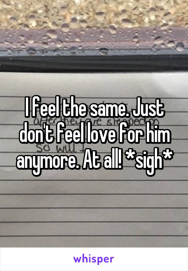 I feel the same. Just don't feel love for him anymore. At all! *sigh*