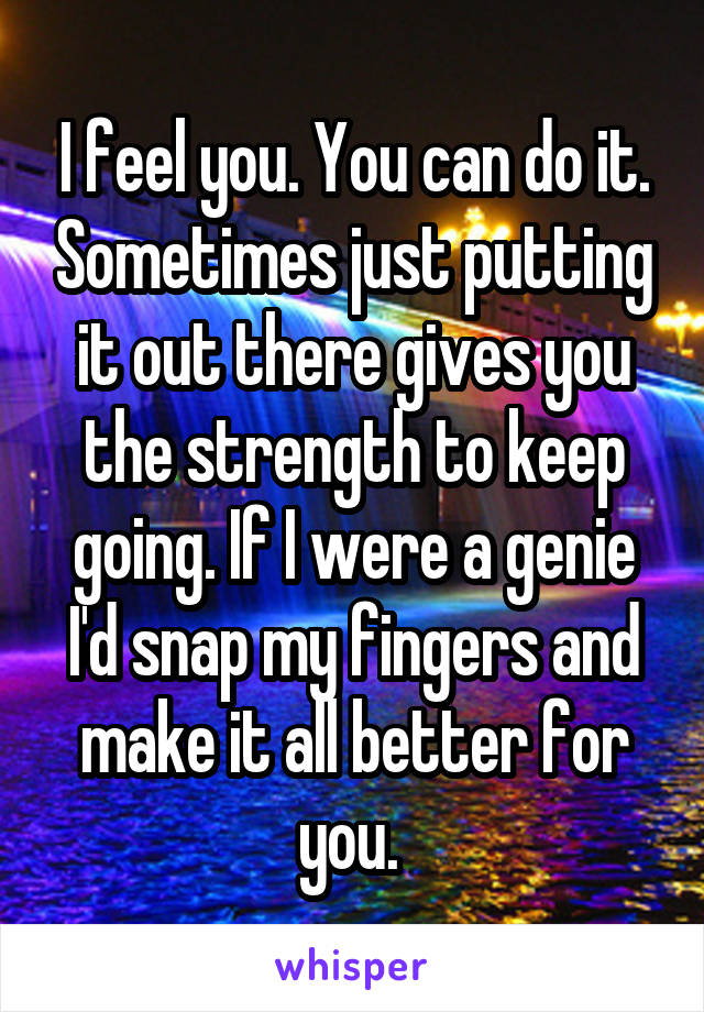 I feel you. You can do it. Sometimes just putting it out there gives you the strength to keep going. If I were a genie I'd snap my fingers and make it all better for you. 