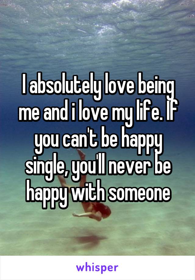 I absolutely love being me and i love my life. If you can't be happy single, you'll never be happy with someone