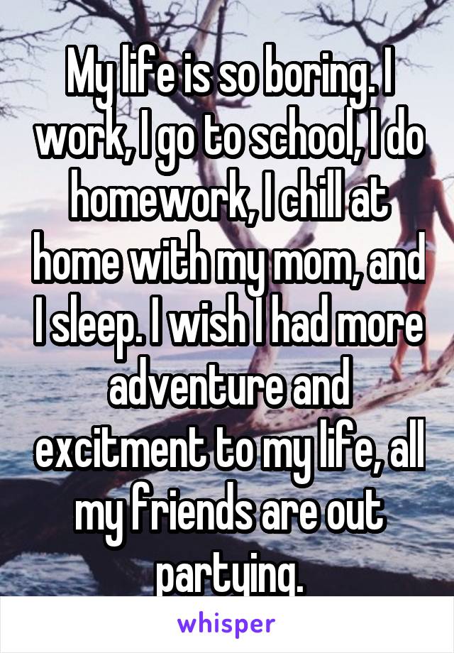 My life is so boring. I work, I go to school, I do homework, I chill at home with my mom, and I sleep. I wish I had more adventure and excitment to my life, all my friends are out partying.