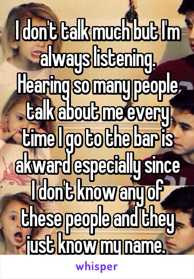 I don't talk much but I'm always listening. Hearing so many people talk about me every time I go to the bar is akward especially since I don't know any of these people and they just know my name. 